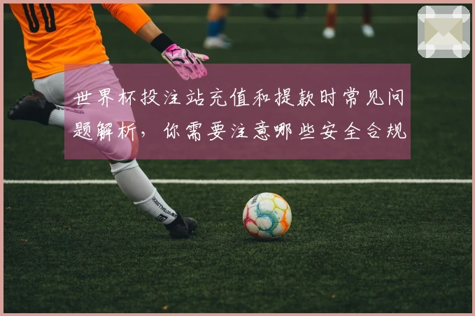 世界杯投注站充值和提款时常见问题解析，你需要注意哪些安全合规细节？
